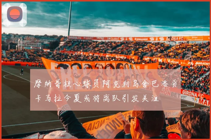 摩纳哥核心球员阿克利乌舍巴洛贡卡马拉今夏或将离队引发关注