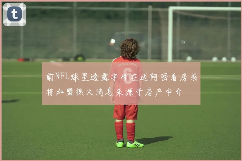 前NFL球星透露字母在迈阿密看房或将加盟热火消息来源于房产中介