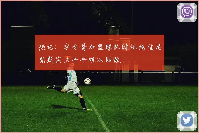 热记：字母哥加盟球队时机绝佳尼克斯实力平平难以匹敌