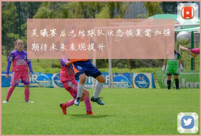 吴曦赛后总结球队状态恢复需加强期待未来表现提升