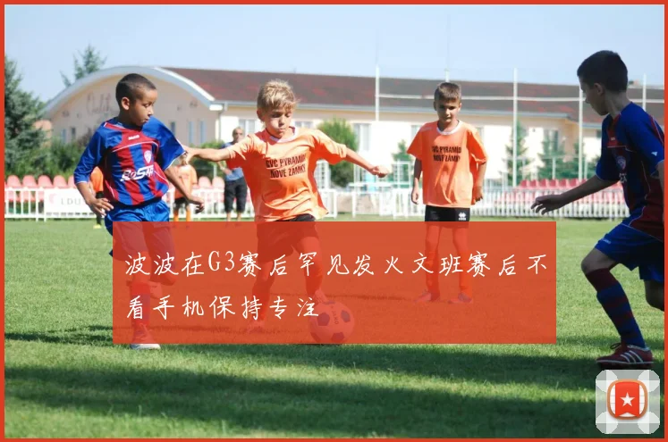 波波在G3赛后罕见发火文班赛后不看手机保持专注
