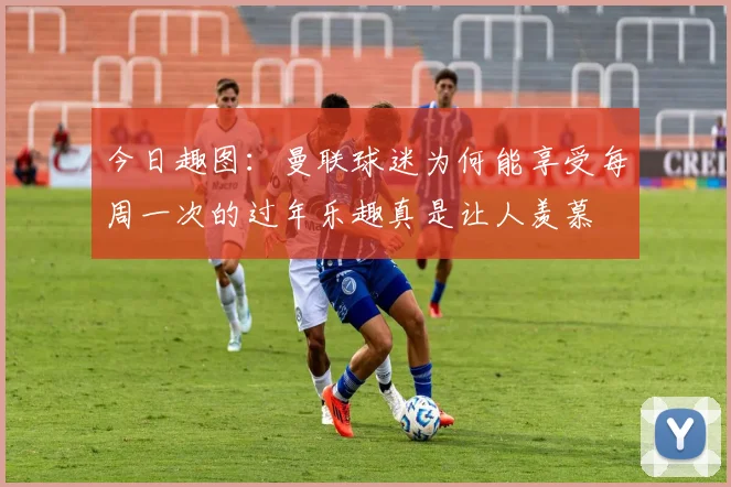 今日趣图：曼联球迷为何能享受每周一次的过年乐趣真是让人羡慕