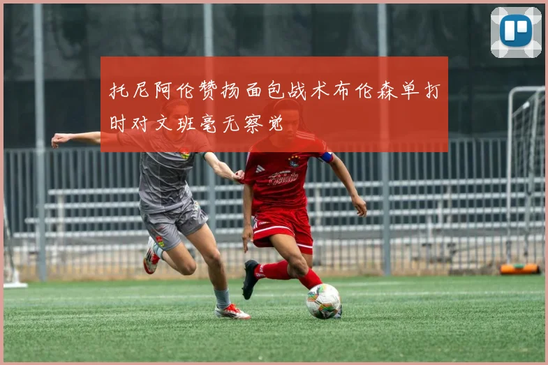 托尼阿伦赞扬面包战术布伦森单打时对文班毫无察觉