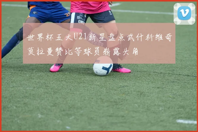 世界杯五大U21新星盘点武什科维奇莫拉曼赞比等球员崭露头角