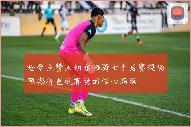 哈登点赞米切尔晒骑士季后赛现场照期待重返赛场的信心满满