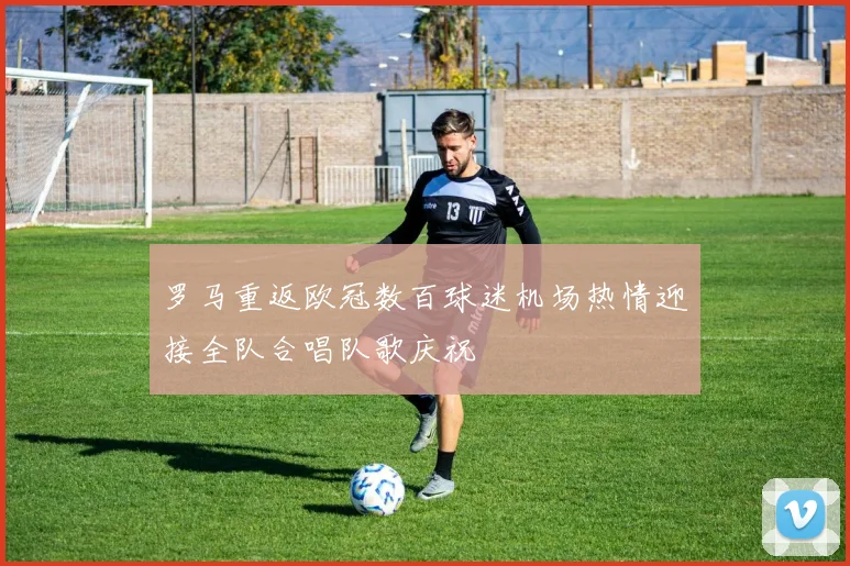 罗马重返欧冠数百球迷机场热情迎接全队合唱队歌庆祝