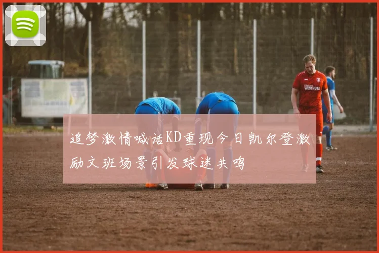 追梦激情喊话KD重现今日凯尔登激励文班场景引发球迷共鸣