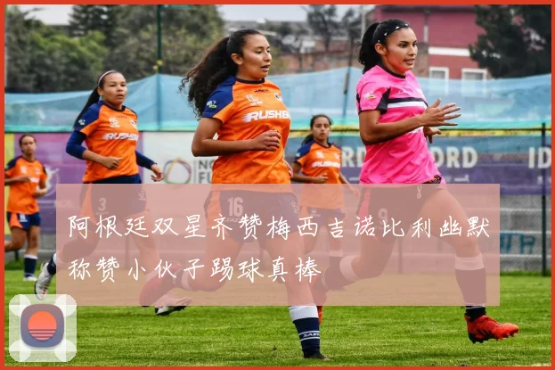 阿根廷双星齐赞梅西吉诺比利幽默称赞小伙子踢球真棒