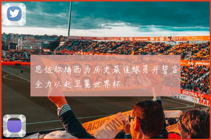 恩佐称梅西为历史最佳球员并誓言全力以赴卫冕世界杯
