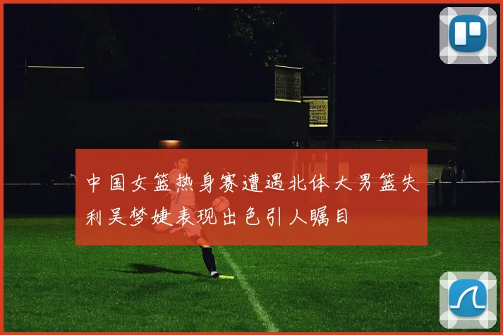 中国女篮热身赛遭遇北体大男篮失利吴梦婕表现出色引人瞩目