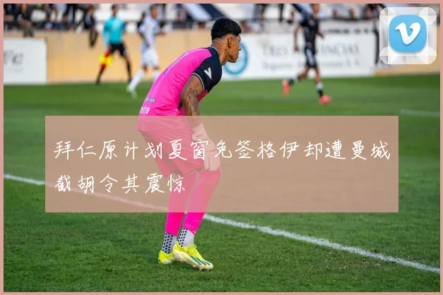 拜仁原计划夏窗免签格伊却遭曼城截胡令其震惊