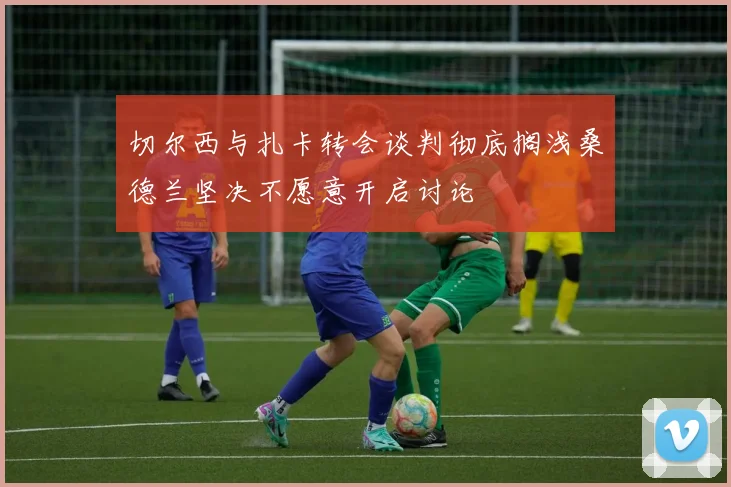 切尔西与扎卡转会谈判彻底搁浅桑德兰坚决不愿意开启讨论