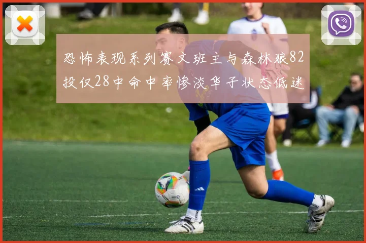 恐怖表现系列赛文班主与森林狼82投仅28中命中率惨淡华子状态低迷仅10投3中