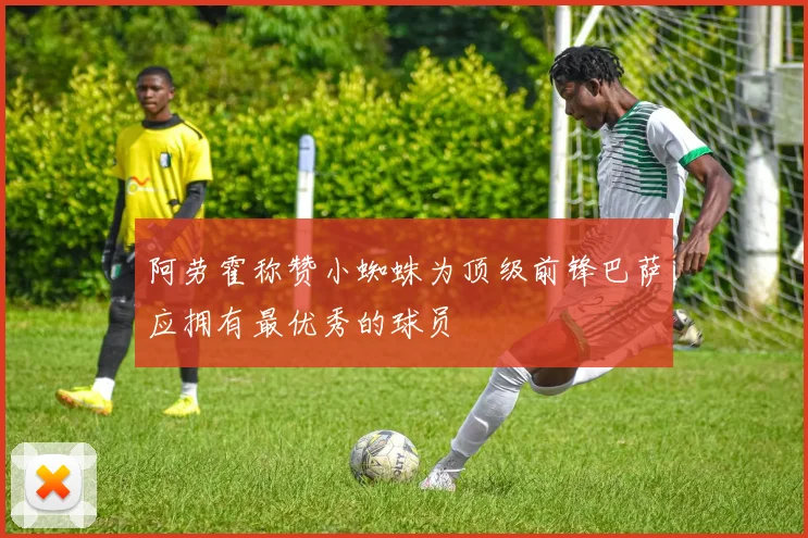 阿劳霍称赞小蜘蛛为顶级前锋巴萨应拥有最优秀的球员