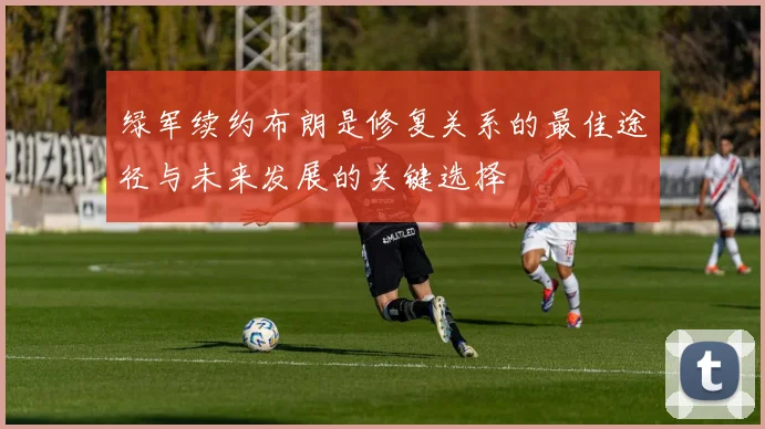 绿军续约布朗是修复关系的最佳途径与未来发展的关键选择