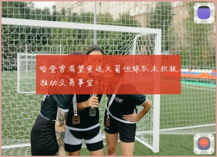 哈登曾渴望重返火箭但球队未积极推动交易事宜