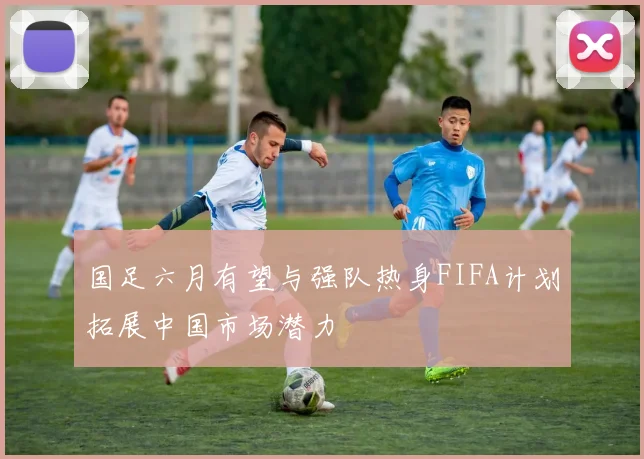 国足六月有望与强队热身FIFA计划拓展中国市场潜力