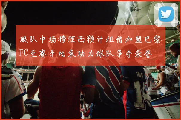 狼队中场穆涅西预计租借加盟巴黎FC至赛季结束助力球队争夺荣誉