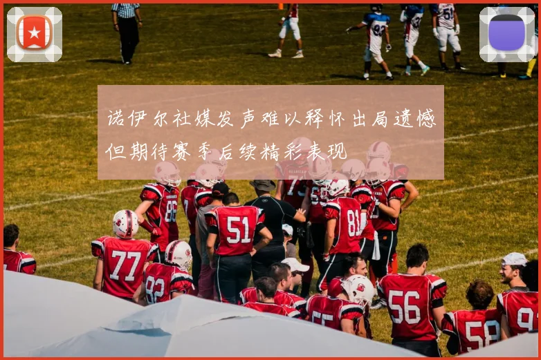 诺伊尔社媒发声难以释怀出局遗憾但期待赛季后续精彩表现
