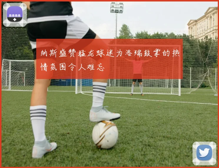 纳斯盛赞猛龙球迷为洛瑞鼓掌的热情氛围令人难忘