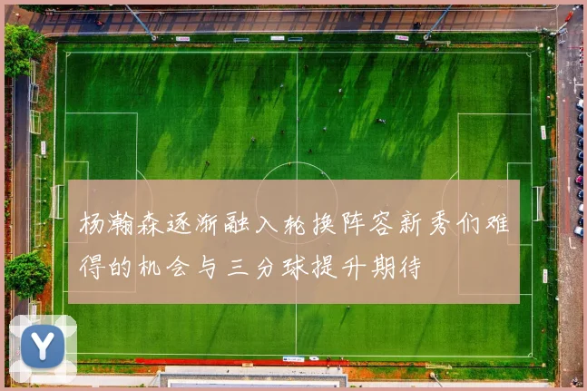 杨瀚森逐渐融入轮换阵容新秀们难得的机会与三分球提升期待