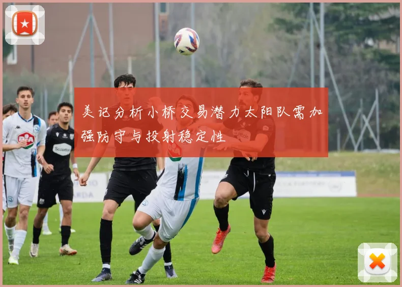 美记分析小桥交易潜力太阳队需加强防守与投射稳定性