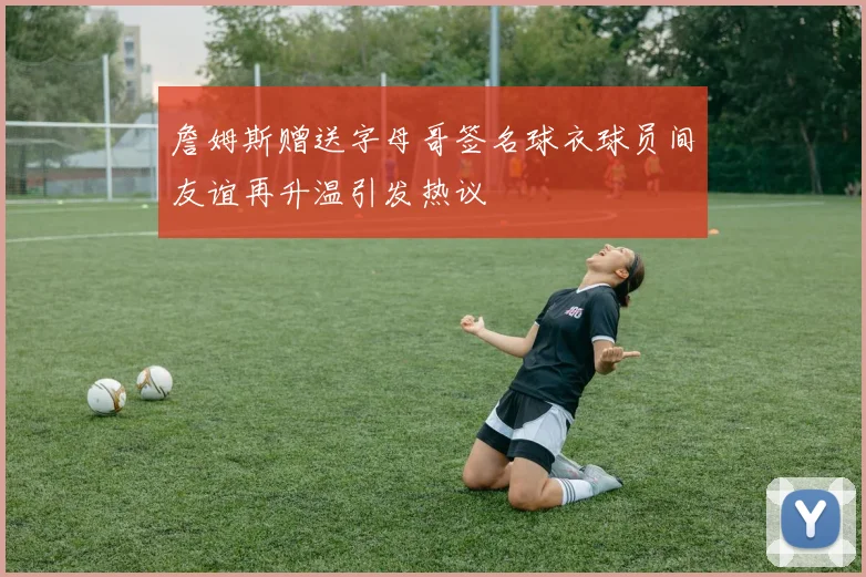 詹姆斯赠送字母哥签名球衣球员间友谊再升温引发热议