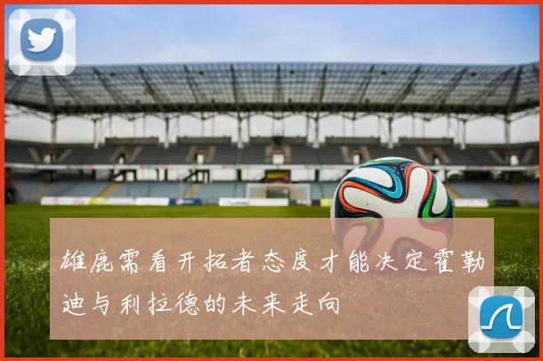雄鹿需看开拓者态度才能决定霍勒迪与利拉德的未来走向