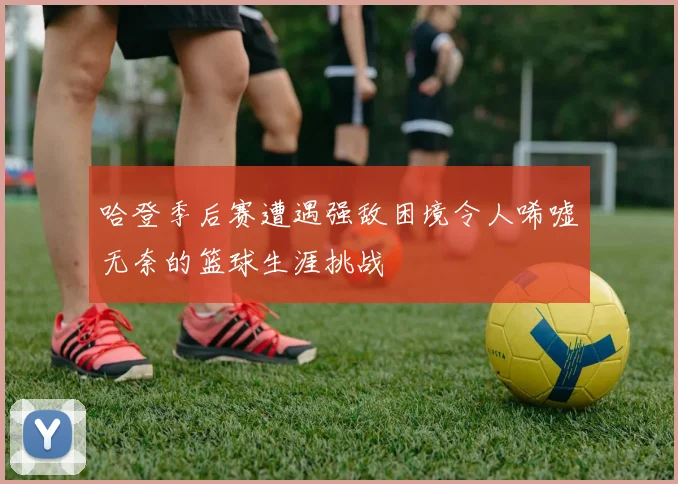 哈登季后赛遭遇强敌困境令人唏嘘无奈的篮球生涯挑战