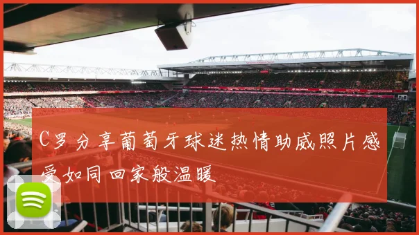 C罗分享葡萄牙球迷热情助威照片感受如同回家般温暖