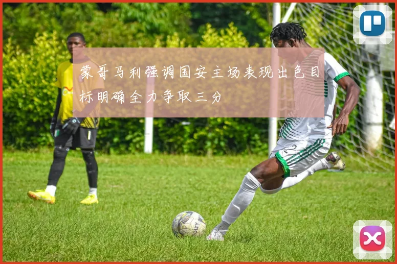 蒙哥马利强调国安主场表现出色目标明确全力争取三分
