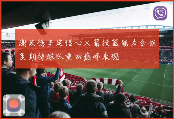 谢泼德坚定信心火箭投篮能力会恢复期待球队重回巅峰表现
