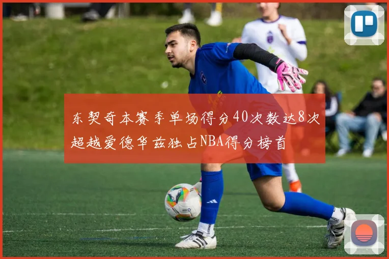 东契奇本赛季单场得分40次数达8次超越爱德华兹独占NBA得分榜首